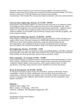 Instrument / Electrical Engineer for the Corral Gas Energy gas pipeline and compressor station.
Design of control system for gas turbine driven compressors and electrical system including UPS System
and motor control center. PLS Logic diagrams and startup procedures including
Commissioning. Duties included flow measurement, electrical calculations, data sheets and specifications.
Universal Ensco Engineering, Houston, TX 12/1994 – 09/1999
Instrumentation and Automation Engineer for Transco lean burn conversion on six compressor stations.
Each compressor station contained four to eight electrical control of three dehydration units. Duties
included P&ID development, cause and effect charts and instrument specifications. Additional projects
include four- unit turbine driven compressor station in Russia for the Enron Corp. and three new
compressor additions for the Columbia Gulf Transmission Company and an1100 mile gas pipeline with
twenty compressor stations.
Gulf Interstate Engineering Houston, TX 08/1992 – 05/1994
Project Engineer for Instrument / Electrical for the Canadian Oxy production facility and island power
station in South Yemen. The facility consisted of a 360,000 BBL/day production unit powered by a
25MW power station. Duties included specifications, equipment testing and inspection and
PLC programming. After completing the design in Houston, performed the start-up of the power
plant and assigned to the start-up of the production facility as Sr. Startup Engineering Manager.
Fish Engineering Houston, TX 03/1990 – 7/1992
Instrument Engineer for various gas compressor stations, gas and liquid pipelines and refinery expansions
located primarily on the Gulf Coast. Major clients included El Paso,ARCO and Pacific Gas and Electric.
Duties included data sheets,specifications, and electronic and pneumatic controls.
Micro Automation AG, Germany 07/1981 – 12/1989
Project Engineer/Manager for Instrument/Controls and Mechanical for Petrochemical projects in North
Africa, Germany, Switzerland and France. Projects included design, procurement and commissioning.
Assignments included pipeline, meter and pressure control stations and power plants. Provided
specifications, system logic design and safety systems. Maintained cost control and estimates.
Brown & Root Houston, TX 05/1980 – 06/1981
Sr. Instrument/Automation Engineer for the Chevron Refinery expansion in Mississippi. Primary
responsibilities involved the contract administration and cost control, design procurement and
commissioning of the plant analyzer and sampling system. The facility required one hundred and ten
analyzers to operate the plant. Additional duties included instrument and valve specifications, logic
diagrams and P&ID’s.
Education
Southeast Junior Collage 1967
Illinois Institute of Technology, 1969-1970
University of Renfrew, BSc Mechanical Engineering 1987
References;
Paul Marinaccio Senior Project Engineer
866-684-4501 .ext 330
 