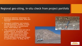 Regional geo-siting, in-situ check from project portfoils
 General or selective ‘orientation’ for
renewable potentials (Solar, Wind and
Thermal)
 Geological conditions, rock analysis,
soil characteristics, profiles, or even
mineral detection in contaminated
areas, waste damps, etc.
 “The composition of rocks and soils is
fundamental for ‘grounding’ your
Project – especial in desert regions,
where erosion patterns and small
outcrops give usefull information
without drilling to locate your Project
in a perfect place.” K. Berg, feb’15
 
