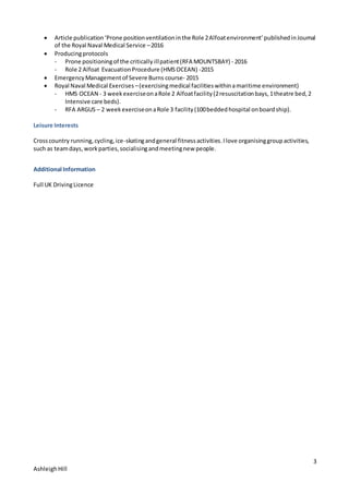 3
AshleighHill
 Article publication‘Prone positionventilationinthe Role 2Alfoatenvironment’publishedinJournal
of the Royal Naval Medical Service –2016
 Producingprotocols
- Prone positioningof the critically illpatient(RFA MOUNTSBAY) - 2016
- Role 2 Alfoat EvacuationProcedure (HMSOCEAN) -2015
 EmergencyManagementof Severe Burns course- 2015
 Royal Naval Medical Exercises –(exercisingmedical facilitieswithinamaritime environment)
- HMS OCEAN - 3 weekexerciseonaRole 2 Alfoatfacility(2resuscitationbays,1theatre bed,2
Intensive care beds).
- RFA ARGUS – 2 weekexerciseonaRole 3 facility(100beddedhospital onboardship).
Leisure Interests
Crosscountry running,cycling,ice-skatingandgeneral fitnessactivities.Ilove organisinggroupactivities,
such as teamdays,workparties,socialisingandmeetingnew people.
Additional Information
Full UK DrivingLicence
 