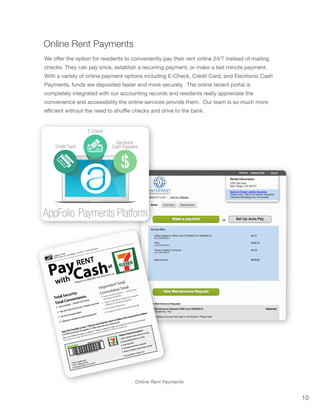 10
Online Rent Payments
Online Rent Payments
We offer the option for residents to conveniently pay their rent online 24/7 instead of mailing
checks. They can pay once, establish a recurring payment, or make a last minute payment.
With a variety of online payment options including E-Check, Credit Card, and Electronic Cash
Payments, funds are deposited faster and more securely. The online tenant portal is
completely integrated with our accounting records and residents really appreciate the
convenience and accessibility the online services provide them. Our team is so much more
efficient without the need to shuffle checks and drive to the bank.
 