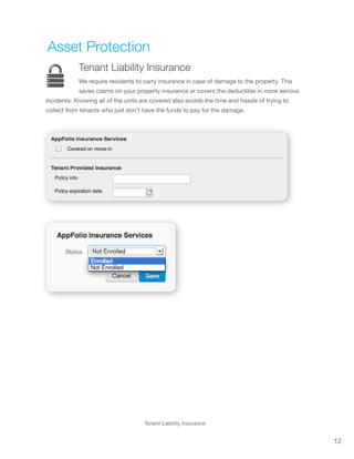 12
Tenant Liability Insurance
Asset Protection
Tenant Liability Insurance
We require residents to carry insurance in case of damage to the property. This
saves claims on your property insurance or covers the deductible in more serious
incidents. Knowing all of the units are covered also avoids the time and hassle of trying to
collect from tenants who just don’t have the funds to pay for the damage.
 