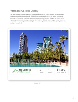 3
Vacancies Are Filled Quickly
Vacancy Ad
We will post eye-catching vacancy advertisements quickly to our website and hundreds of
rental listing sites on the internet. Prospective residents can fill out an online application
through our postings, our team completes the screening process and fills the unit quickly.
The modern renter expects the ability to view property details online and to quickly apply to
rent and we offer it!
 