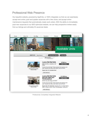 4
Professional, Completely Integrated Website
Professional Web Presence
Our beautiful website, powered by AppFolio, is 100% integrated, so that we can seamlessly
accept rent online, post and update vacancies with a few clicks, and accept online
maintenance requests that automatically create work orders. With the ability to immediately
post new vacancies to our SEO optimized website, we can help prospective renters easily
find our listings and ultimately fill vacancies faster.
 