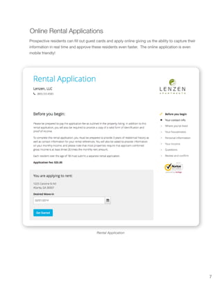 7
Rental Application
Online Rental Applications
Prospective residents can fill out guest cards and apply online giving us the ability to capture their
information in real time and approve these residents even faster. The online application is even
mobile friendly!
 