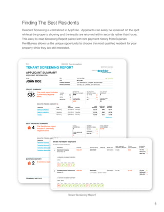 8
Tenant Screening Report
Finding The Best Residents
Resident Screening is centralized in AppFolio. Applicants can easily be screened on the spot
while at the property showing and the results are returned within seconds rather than hours.
This easy-to-read Screening Report paired with rent payment history from Experian
RentBureau allows us the unique opportunity to choose the most qualified resident for your
property while they are still interested.
7/8/13 JOHN DOE - Tenant Screening Report
file://localhost/Users/apanchal/Desktop/john.html 1/6
TENANT SCREENING REPORT REPORT DATE: 07/07/2013
NAME
JOHN DOE
The credit report includes
3 potentially negative
items.
TRADES
ESTIMATED
MONTHLY PAYMENT
$406
TOTAL PAST
DUE AMOUNT
$880
DELINQUENCY
HISTORY (2 YEAR)
COLLECTION
ACCOUNTS
0
COLLECTIONS
BALANCE
$0
The RentBureau report
includes 4 potentially
negative items.
TOTAL
PROPERTIES
4
TOTAL NEGATIVE
ITEMS
4
PAYMENT
HISTORY (2 YEAR)
TOTAL AMOUNT
OUTSTANDING
$3,700
2 evictions reported.
Showing 2 of 2
FILING DATE
JUDGEMENT
AMOUNT ADDRESS PLAINTIFF
01/01/1985 $688 718 TREVOR TER RICHMOND,
VA 23225
SJW LIMITED
PARTNERSHIP TA ST JO
02/19/2009 $274 9868 SHALLOW CREEK LOOP
WDBG, VA 22191
SL NUSBAUM REALTY CO
APPLICANT SUMMARY
APPLICANT INFORMATION
CREDIT SUMMARY
RENT PAYMENT SUMMARY
EVICTION HISTORY
CRIMINAL HISTORY
powered by:
VERIFIEDXXX-XX-6789SSN
05/17/1961DOB
1951 MADISON ST, LARAMIE, WY 82070-6001CURRENT ADDRESS
1016 MILL ST, LARAMIE, WY 82072-1848PREVIOUS ADDRESS
TOTAL 15
OPEN 0
NEGATIVE 3
30+ DAYS 10
60+ 10
90+ 5
NEGATIVE TRADES SUMMARY (3)
CREDITOR TYPE
LAST
UPDATED STATUS
HIGH
BALANCE
PAST DUE
AMOUNT
CURRENT
BALANCE
BANK OF AMERICA Revolving 01/12/2013 Past Due $3,173 $468 $3,173
BANK OF AMERICA Revolving 01/27/2013 Past Due $2,706 $289 $2,706
CHASE Revolving 02/04/2013 Past Due $8,200 $123 $1,789
Showing 3 of 3
On-time 14
Delinquent 2
Write-offs 2
NEGATIVE TRADES SUMMARY (4)
CREDITOR DATE STATUS TOTAL OUTSTANDING
Apartment Company 03/27/2007 Write-Off $500
Compliant Homes of Tomorrow 03/27/2007 Write-Off $1,100
Collection Agency Name 03/27/2007 In Collections $1,000
Collection Agency Name 03/27/2007 In Collections $1,100
Showing 4 of 4
FICO Score
535
4
2
-- ✓ ✓
2011
FEB
--
JAN
✓
2012
JUL
WO
JUN
✓
MAY
✓
APR
D
MAR
✓
2012
JAN
WO
2011
DEC
✓
NOV
✓
OCT
✓
SEP
✓
AUG
✓
JUL
✓
JUN
✓
MAY
D
APR
✓
MAR
✓
FEB
✓
JAN
✓
RENT PAYMENT HISTORY
Provided by Experian RentBureau
11 CITI CARDS Paid as Agreed 02/22/2011 03/19/2007 $301 — —
Revolving CREDIT CARD / PAID ACCOUNT/ZERO BALANCE / PAID
ACCOUNT/WAS DELINQUENT 60 DAYS PAST DUE DATE / ACCOUNT
CLOSED AT CREDIT GRANTOR’S REQUEST
24 MONTH PAYMENT HISTORY
12 PRINCIPAL BANK Paid as Agreed 09/04/2010 09/28/2008 $1,018 $0 —
Revolving CREDIT CARD / CLOSED ACCOUNT / THIS IS AN ACCOUNT IN GOOD
STANDING / PURCHASED BY ANOTHER LENDER
13 PRINCIPAL RESIDENTL MT Paid as Agreed 06/05/2010 09/01/2002 $70,961 — —
Mortgage FHA REAL ESTATE LOAN / PAID ACCOUNT/ZERO BALANCE /
ACCOUNT/PAID SATISFACTORILY
14 CHASE Paid as Agreed 05/28/2010 12/21/2003 $12,151 — —
Installment Account INSTALLMENT LOAN / PAID ACCOUNT/ZERO BALANCE /
ACCOUNT/PAID SATISFACTORILY
15 HSBC BANK Paid as Agreed 02/03/2007 11/13/2001 — — —
Revolving CREDIT CARD / CLOSED ACCOUNT / THIS IS AN ACCOUNT IN GOOD
STANDING / ACCOUNT CLOSED AT CONSUMER’S REQUEST
PROPERTY STATUS STATUS DATE MOVE IN MOVE OUT
RENT AMOUNT/
ORIGINAL AMOUNT
TOTAL
OUTSTANDING
PAYMENTS
(2 YEAR)
1 Apartment Company Write-Off 03/27/2007 02/01/2013 $1,000 $500
Alexandria, VA
24 MONTH PAYMENT HISTORY
2 Compliant Homes of Tomorrow Write-Off 03/27/2007 02/01/2012 $1,100 $1,100
Orlando, FL LEFT EARLY, MONEY OWED
24 MONTH PAYMENT HISTORY
3 HIGHLAND PARK
APARTMENTS
In Collections
03/27/2007 06/21/2012 $1,000 $1,000
Agency:
Collection Agency Name
PLACED WITH COLLECTIONS ON 08/05/2012
30+ DAYS 0
60+ 0
90+ 0
30+ DAYS 0
60+ 0
90+ 0
30+ DAYS 0
60+ 0
90+ 0
30+ DAYS 0
60+ 0
90+ 0
30+ DAYS 0
60+ 0
90+ 0
On-time 3
Delinquent 1
Write-offs 1
On-time 11
Delinquent 1
Write-offs 1
 