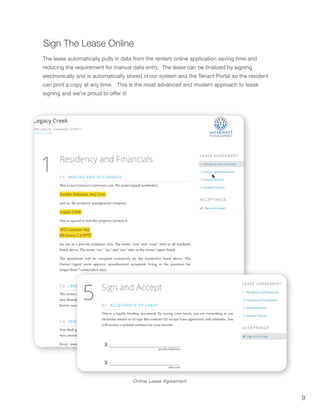 9
Online Lease Agreement
Sign The Lease Online
The lease automatically pulls in data from the renters online application saving time and
reducing the requirement for manual data entry. The lease can be finalized by signing
electronically and is automatically stored in our system and the Tenant Portal so the resident
can print a copy at any time. This is the most advanced and modern approach to lease
signing and we’re proud to offer it!
 