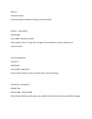 Ocala, FL
Production worker
Temporary position through the holidays, and when needed.
Checkers - Gainesville,FL
Shift Manager
July 3, 2008 – December 10, 2010
Duties include: cashier, running shifts, manage 6-10 crew members, inventory, deposits, and
customer service.
Just Cuz Consignment
Lacrosse, FL
Sales/Cashier
January 2009 – August 2011
Duties include: Inventory, cashier, customer service, sales and stocking.
Jeffs NY Deli – Gainesville, FL
Multiple Titles
February 2004 – February 2008
Duties Include: Waitress, cashier, prep, cook, sandwich maker, delivery, inventory and kitchen manager
 