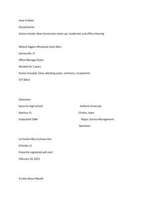 Have It Maid
Housecleaner
Duties include: New Constuction clean-up, residential, and office cleaning.
Millard Higgins Wholesale Auto Mart
Gainesville, Fl
Office Manager/Sales
Worked for 5 years
Duties Included: Sales, detailing autos, contracts, receptionist
377-8014
Education:
Santa Fe High School Ashford University
Alachua, FL Clinton, Iowa
Graduated 1984 Major: Service Management
Bachelors
Le Cordon Bleu Culinary Arts
Orlando, FL
Presently registered will start
February 18, 2013
A Little About Myself:
 