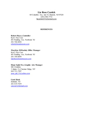 Lia Rose Carrick
60 Columbia Ave, Apt 32, Dumont, NJ 07628
(201) 406-3732
liacarrick227@hotmail.com
REFERENCES
Robert Hayes, Controller
Ken’s Tree Care
401 Paulding Ave, Northvale NJ
201-768-0694
robert@kenstreecare.com
MaryKay DiMartini, Office Manager
Ken’s Tree Care
401 Paulding Ave, Northvale NJ
201-768-0694
marykay@kenstreecare.com
Diane Sudol Fee, Graphic Arts Manager
MC2 Exhibits
3 Alpine Ct, Chestnut Ridge, NY
845-721-7207
jesse_girl_11@yahoo.com
Carol Hook
Holmdel, NJ
201-819-7839
catcorp1@hotmail.com