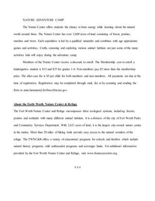 NATURE ADVENTURE CAMP
The Nature Center offers students the chance to burn energy while learning about the natural
world around them. The Nature Center has over 3,600 acres of land consisting of forest, prairies,
marshes and rivers. Each expedition is led by a qualified naturalist and combines with age appropriate
games and activities. Crafts, canoeing and exploring various animal habitats are just some of the many
activities kids will enjoy during the adventure camp.
Members of the Nature Center receive a discount to enroll. The Membership cost to enroll a
kindergarten student is $15 and $35 for grades 1-6. Non-members pay $5 more than the membership
price. The after-care fee is $5 per child for both members and non-members. All payments are due at the
time of registration. Registration may be completed through mail, fax or by scanning and sending the
form to anne.hamman@forthworthtexas.gov.
About the Forth Worth Nature Center & Refuge
The Fort Worth Nature Center and Refuge encompasses three ecological systems, including forests,
prairies and wetlands with many different animal habitats. It is a division of the city of Fort Worth Parks
and Community Services Department. With 3,621 acres of land, it is the largest city-owned nature center
in the nation. More than 20 miles of hiking trails provide easy access to the natural wonders of the
refuge. The FWNC&R offers a variety of educational programs for schools and families which include
natural history programs, wild ambassador programs and scavenger hunts. For additional information
provided by the Fort Worth Nature Center and Refuge, visit www.fwnaturecenter.org.
# # #
 