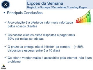Lições da Semana
Negócio – Surveys / Entrevistas / Landing Pages
8
 Principais Conclusões
 A co-criação é a oferta de valor mais valorizada
pelos nossos clientes
 Os nossos clientes estão dispostos a pagar mais
30% por malas co-criadas
 O prazo da entrega não é inibidor da compra (> 50%
dispostos a esperar entre 5 a 10 dias)
 Co-criar e vender malas e acessórios pela internet não é um
problema
 