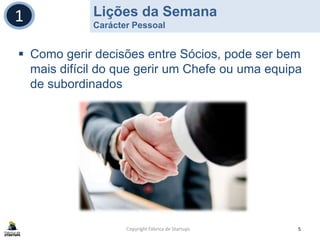 Lições da Semana
Carácter Pessoal
Copyright Fábrica de Startups 5
1
 Como gerir decisões entre Sócios, pode ser bem
mais difícil do que gerir um Chefe ou uma equipa
de subordinados
 