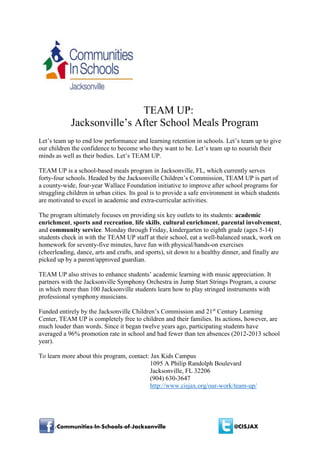/Communities-In-Schools-of-Jacksonville @CISJAX
TEAM UP:
Jacksonville’s After School Meals Program
Let’s team up to end low performance and learning retention in schools. Let’s team up to give
our children the confidence to become who they want to be. Let’s team up to nourish their
minds as well as their bodies. Let’s TEAM UP.
TEAM UP is a school-based meals program in Jacksonville, FL, which currently serves
forty-four schools. Headed by the Jacksonville Children’s Commission, TEAM UP is part of
a county-wide, four-year Wallace Foundation initiative to improve after school programs for
struggling children in urban cities. Its goal is to provide a safe environment in which students
are motivated to excel in academic and extra-curricular activities.
The program ultimately focuses on providing six key outlets to its students: academic
enrichment, sports and recreation, life skills, cultural enrichment, parental involvement,
and community service. Monday through Friday, kindergarten to eighth grade (ages 5-14)
students check in with the TEAM UP staff at their school, eat a well-balanced snack, work on
homework for seventy-five minutes, have fun with physical/hands-on exercises
(cheerleading, dance, arts and crafts, and sports), sit down to a healthy dinner, and finally are
picked up by a parent/approved guardian.
TEAM UP also strives to enhance students’ academic learning with music appreciation. It
partners with the Jacksonville Symphony Orchestra in Jump Start Strings Program, a course
in which more than 100 Jacksonville students learn how to play stringed instruments with
professional symphony musicians.
Funded entirely by the Jacksonville Children’s Commission and 21st
Century Learning
Center, TEAM UP is completely free to children and their families. Its actions, however, are
much louder than words. Since it began twelve years ago, participating students have
averaged a 96% promotion rate in school and had fewer than ten absences (2012-2013 school
year).
To learn more about this program, contact: Jax Kids Campus
1095 A Philip Randolph Boulevard
Jacksonville, FL 32206
(904) 630-3647
http://www.cisjax.org/our-work/team-up/
 
