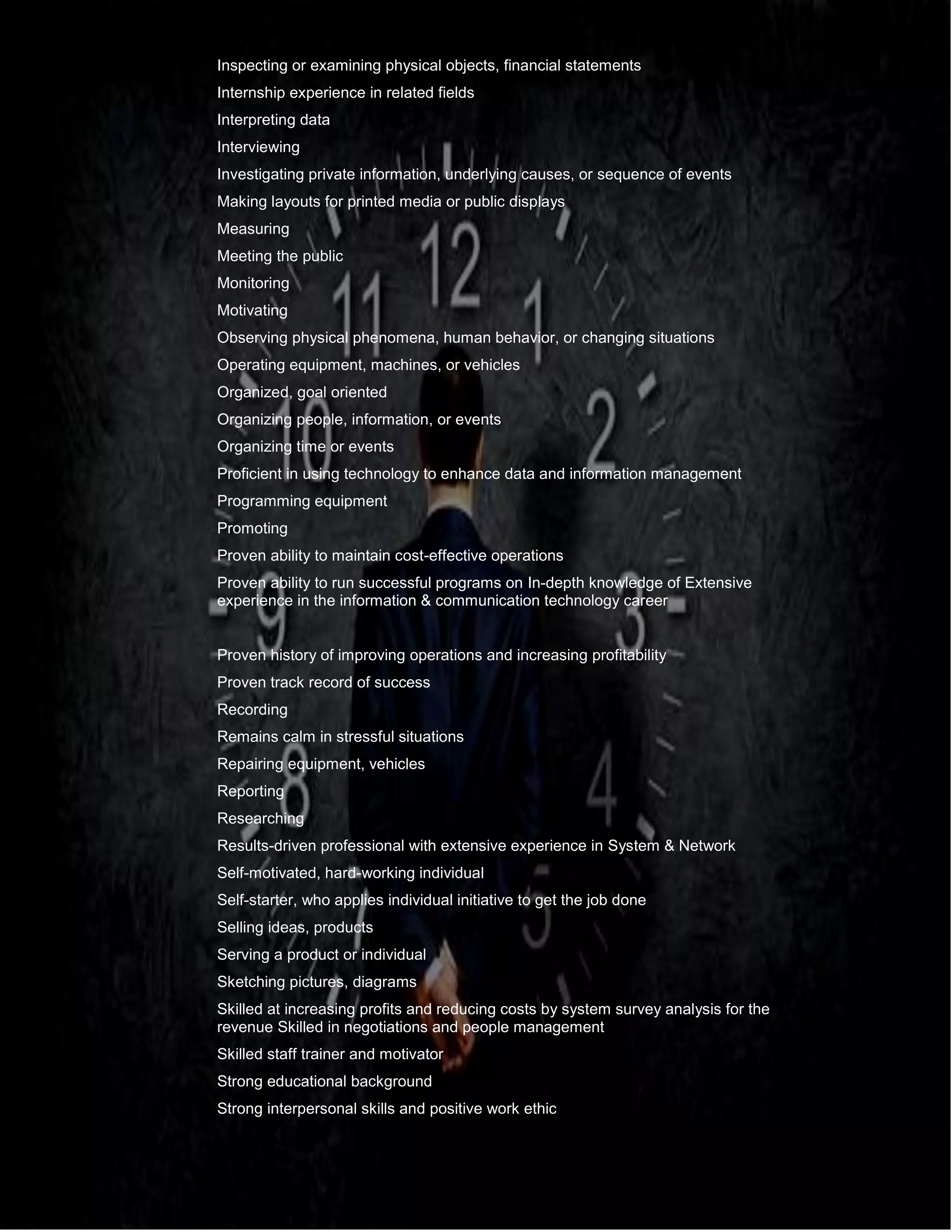 .
Inspecting or examining physical objects, financial statements
Internship experience in related fields
Interpreting data
Interviewing
Investigating private information, underlying causes, or sequence of events
Making layouts for printed media or public displays
Measuring
Meeting the public
Monitoring
Motivating
Observing physical phenomena, human behavior, or changing situations
Operating equipment, machines, or vehicles
Organized, goal oriented
Organizing people, information, or events
Organizing time or events
Proficient in using technology to enhance data and information management
Programming equipment
Promoting
Proven ability to maintain cost-effective operations
Proven ability to run successful programs on In-depth knowledge of Extensive
experience in the information & communication technology career
Proven history of improving operations and increasing profitability
Proven track record of success
Recording
Remains calm in stressful situations
Repairing equipment, vehicles
Reporting
Researching
Results-driven professional with extensive experience in System & Network
Self-motivated, hard-working individual
Self-starter, who applies individual initiative to get the job done
Selling ideas, products
Serving a product or individual
Sketching pictures, diagrams
Skilled at increasing profits and reducing costs by system survey analysis for the
revenue Skilled in negotiations and people management
Skilled staff trainer and motivator
Strong educational background
Strong interpersonal skills and positive work ethic
 