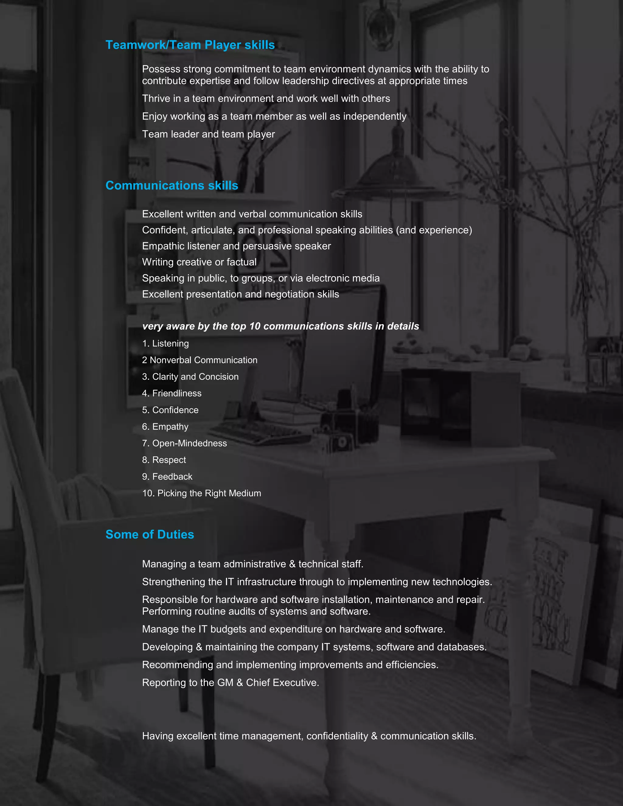 .
Teamwork/Team Player skills
Possess strong commitment to team environment dynamics with the ability to
contribute expertise and follow leadership directives at appropriate times
Thrive in a team environment and work well with others
Enjoy working as a team member as well as independently
Team leader and team player
Communications skills
o Excellent written and verbal communication skills
o Confident, articulate, and professional speaking abilities (and experience)
o Empathic listener and persuasive speaker
o Writing creative or factual
o Speaking in public, to groups, or via electronic media
o Excellent presentation and negotiation skills
o
o very aware by the top 10 communications skills in details
1. Listening
2 Nonverbal Communication
3. Clarity and Concision
4. Friendliness
5. Confidence
6. Empathy
7. Open-Mindedness
8. Respect
9. Feedback
10. Picking the Right Medium
Some of Duties
Managing a team administrative & technical staff.
Strengthening the IT infrastructure through to implementing new technologies.
Responsible for hardware and software installation, maintenance and repair.
Performing routine audits of systems and software.
Manage the IT budgets and expenditure on hardware and software.
Developing & maintaining the company IT systems, software and databases.
Recommending and implementing improvements and efficiencies.
Reporting to the GM & Chief Executive.
 