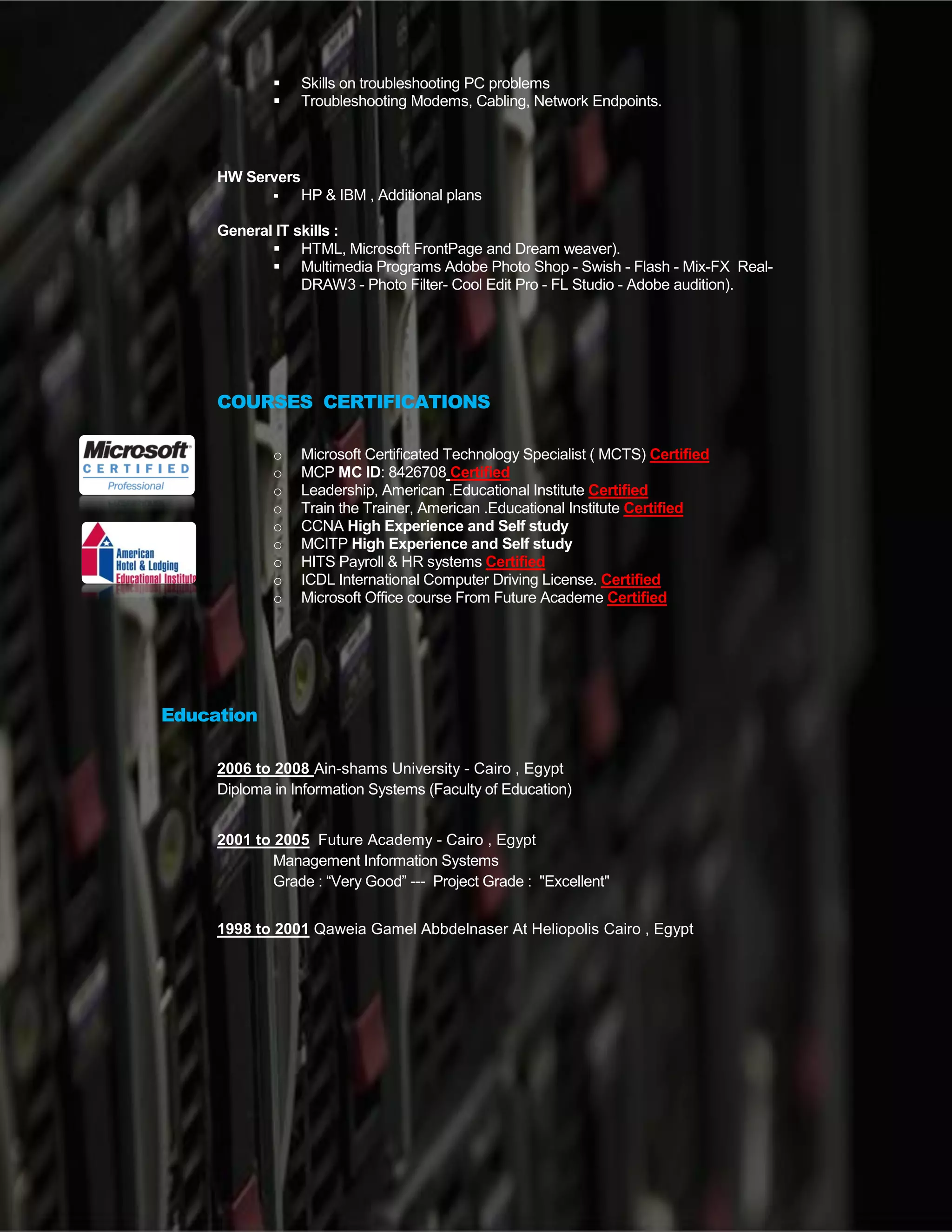 .
 IPTV & IP Telephony apps Administrator for all of hotels needs , DND, Weak
up call , Weather , currency , View my bill, City guide VOD, Channels , ..Etc..
 Skills on troubleshooting PC problems
 Troubleshooting Modems, Cabling, Network Endpoints.
HW Servers
 HP & IBM , Additional plans
General IT skills :
 HTML, Microsoft FrontPage and Dream weaver).
 Multimedia Programs Adobe Photo Shop - Swish - Flash - Mix-FX Real-
DRAW3 - Photo Filter- Cool Edit Pro - FL Studio - Adobe audition).
Media & Sound
Music Arranger , composer , Using FL studio , VST plugins
Video Editor , montage & Photo Editor ,Using Photoshop & AVS , Coral
COURSES CERTIFICATIONS
o Microsoft Certificated Technology Specialist ( MCTS) Certified
o MCP MC ID: 8426708 Certified
o Leadership, American .Educational Institute Certified
o Train the Trainer, American .Educational Institute Certified
o CCNA High Experience and Self study
o MCITP High Experience and Self study
o HITS Payroll & HR systems Certified
o ICDL International Computer Driving License. Certified
o Microsoft Office course From Future Academe Certified
Education
2006 to 2008 Ain-shams University - Cairo , Egypt
Diploma in Information Systems (Faculty of Education)
2001 to 2005 Future Academy - Cairo , Egypt
Management Information Systems
Grade : “Very Good” --- Project Grade : "Excellent"
1998 to 2001 Qaweia Gamel Abbdelnaser At Heliopolis Cairo , Egypt
 