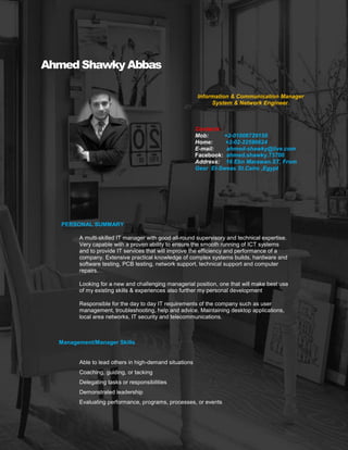 .
PERSONAL SUMMARY
Ahmed Shawky Abbas
Director Of Information & Communication
System & Network Engineer.
Contacts
Mob: +2-01006729150
Home: +2-02-22596624
E-mail: ahmed-shawky@live.com
Facebook: ahmed.shawky.73700
LinkedIn: https://www.linkedin.com/in/ahmed-
shawky-1b001285
Address: 16 Ebn Marawan.ST, From Gesr El-
Sweas St.Cairo ,Egypt
A multi-skilled IT manager with good all-round supervisory and technical expertise.
Very capable with a proven ability to ensure the smooth running of ICT systems
and to provide IT services that will improve the efficiency and performance of a
company. Extensive practical knowledge of complex systems builds, hardware and
software testing, PCB testing, network support, technical support and computer
repairs.
Looking for a new and challenging managerial position, one that will make best use
of my existing skills & experiences also further my personal development
Responsible for the day to day IT requirements of the company such as user
management, troubleshooting, help and advice. Maintaining desktop applications,
local area networks, IT security and telecommunications.
Management/Manager Skills
Able to lead others in high-demand situations
Coaching, guiding, or tacking
Delegating tasks or responsibilities
Demonstrated leadership
Evaluating performance, programs, processes, or events
 