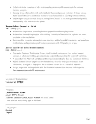 Page2
 Collaborate in the execution of sales strategies plus, create monthly sales reports for assigned
business accounts.
 Develop strong relationships with authorized distributors and provide customers first-rate service.
Refer identified leads to distribution channel or sales representative, according to business focus.
 Expert at providing assessment analysis; an imperative process of risk management and high focus
on supporting sales team to exceed quotas.
Business Indirect Accounts at Sprint
2002 - 2003 (1 year)
 Responsible for pre-sales; presenting business proposition and managing dealers.
 Responsible for marketing support, sales training, channel conflict resolution, logistics and issues
resolution before escalations.
 Recognized for exceeding sales and revenue objectives within Sprint PCS parameters and guidelines
by identifying and penetrating small business companies with 500 employees or less.
Account Executive at Casino Communications
2000 - 2003 (3 years)
 Overseeing Customer Relationship Group, which included: customer service, product support
services, re sellers support line, government and corporate business lines for Microsoft Caribbean.
 A liaison between Microsoft Caribbean and their customers in Puerto Rico and Dominican Republic.
 Recruit and train all new employees in both territories; motivate employees to increase client
satisfaction. Managed 15 employees: ten in Puerto Rico and five in Dominican Republic.
 Budget preparation and negotiation with the client to achieve the best outcome for both parties.
1 recommendation available upon request
Volunteer Experience
Volunteer at IAMCP
Projects
Unlimited Love Corp DC
January 2007 to Present
Members: Emmeline Garcia, Rudolf Walmart it is a data center
that launches broadcasting apps in the cloud.
Languages
Spanish
English
 