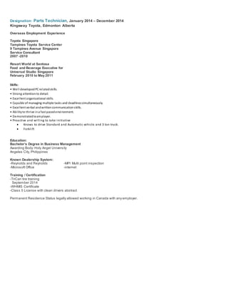 Designation: Parts Technician, January 2014 – December 2014
Kingsway Toyota, Edmonton Alberta
Overseas Employment Experience
Toyota Singapore
Tampines Toyota Service Center
9 Tampines Avenue Singapore
Service Consultant
2007 -2010
Resort World at Sentosa
Food and Beverage Executive for
Universal Studio Singapore
February 2010 to May 2011
Skills:
• Well developedPCrelatedskills.
• Strong attentionto detail.
• Excellent organizational skills.
• Capable of managing multiple tasks and deadlinessimultaneously.
• Excellent verbal andwrittencommunicationskills.
• Abilityto thrive ina fast pacedenvironment.
• Demonstratedteamplayer.
• Proactive and willing to take initiative
 Knows to drive Standard and Automatic vehicle and 3 ton truck.
 Forklift
Education:
Bachelor’s Degree in Business Management
Awarding Body: Holy Angel University
Angeles City, Philippines
Known Dealership System:
-Reynolds and Reynolds -MPI Multi point inspection
-Microsoft Office -internet
Training / Certification
-TriCan tire training
September 2014
-WHMIS Certificate
-Class 5 License with clean drivers abstract
Permanent Residence Status legally allowed working in Canada with any employer.
 