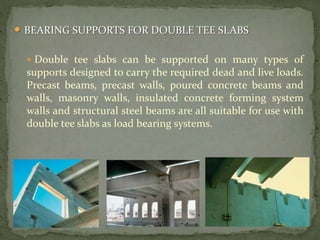  BEARING SUPPORTS FOR DOUBLE TEE SLABS
 Double tee slabs can be supported on many types of
supports designed to carry the required dead and live loads.
Precast beams, precast walls, poured concrete beams and
walls, masonry walls, insulated concrete forming system
walls and structural steel beams are all suitable for use with
double tee slabs as load bearing systems.
 
