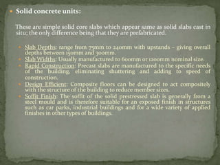  Solid concrete units:
These are simple solid core slabs which appear same as solid slabs cast in
situ; the only difference being that they are prefabricated.
 Slab Depths: range from 75mm to 240mm with upstands – giving overall
depths between 150mm and 300mm.
 Slab Widths: Usually manufactured to 600mm or 1200mm nominal size.
 Rapid Construction: Precast slabs are manufactured to the specific needs
of the building, eliminating shuttering and adding to speed of
construction.
 Design Efficient: Composite floors can be designed to act compositely
with the structure of the building to reduce member sizes.
 Soffit Finish: The soffit of the solid prestressed slab is generally from a
steel mould and is therefore suitable for an exposed finish in structures
such as car parks, industrial buildings and for a wide variety of applied
finishes in other types of buildings.
 