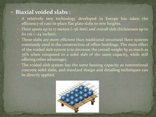  Biaxial voided slabs :
 A relatively new technology developed in Europe has taken the
efficiency of cast-in-place flat plate slabs to new heights.
 Floor spans up to 17 meters (~56 feet) and overall slab thicknesses up to
60 cm (~24 inches).
 These slabs are more efficient than traditional structural floor systems
commonly used in the construction of office buildings. The main effect
of the voided slab system is to decrease the overall weight by as much as
35% when compared to a solid slab of the same capacity, while still
offering other advantages.
 The voided slab system has the same bearing capacity as conventional
concrete solid slabs, and standard design and detailing techniques can
be directly applied.
 