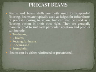  Beams and beam shells are both used for suspended
flooring. Beams are typically used as ledges for other forms
of precast flooring to sit on, but can also be used as a
flooring option in their own right. They are generally
manufactured to suit each particular situation and profiles
can include
 Tee-beams,
 L-beams,
 Rectangular beams,
 U-beams and
 Beamshells.
 Beams can be either reinforced or prestressed.
 