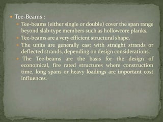  Tee-Beams :
 Tee-beams (either single or double) cover the span range
beyond slab-type members such as hollowcore planks.
 Tee-beams are a very efficient structural shape.
 The units are generally cast with straight strands or
deflected strands, depending on design considerations.
 The Tee-beams are the basis for the design of
economical, fire rated structures where construction
time, long spans or heavy loadings are important cost
influences.
 