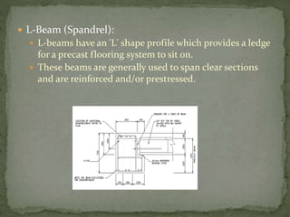  L-Beam (Spandrel):
 L-beams have an 'L' shape profile which provides a ledge
for a precast flooring system to sit on.
 These beams are generally used to span clear sections
and are reinforced and/or prestressed.
 