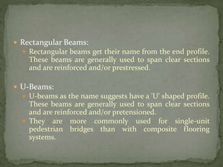  Rectangular Beams:
 Rectangular beams get their name from the end profile.
These beams are generally used to span clear sections
and are reinforced and/or prestressed.
 U-Beams:
 U-beams as the name suggests have a 'U' shaped profile.
These beams are generally used to span clear sections
and are reinforced and/or pretensioned.
 They are more commonly used for single-unit
pedestrian bridges than with composite flooring
systems.
 