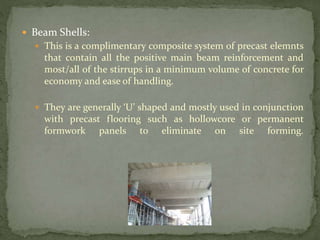  Beam Shells:
 This is a complimentary composite system of precast elemnts
that contain all the positive main beam reinforcement and
most/all of the stirrups in a minimum volume of concrete for
economy and ease of handling.
 They are generally ‘U’ shaped and mostly used in conjunction
with precast flooring such as hollowcore or permanent
formwork panels to eliminate on site forming.
 