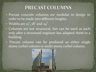 Precast concrete columns are modular in design in
order to be made into different heights.
 Widths are 12", 18" and 24".
 Columns are not structural, but can be used as such
only after a structural engineer has adapted them to a
building.
 Precast column can be produced as either single
storey corbel column or multi storey corbel column.
 