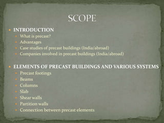  INTRODUCTION
 What is precast?
 Advantages
 Case studies of precast buildings (India/abroad)
 Companies involved in precast buildings (India/abroad)
 ELEMENTS OF PRECAST BUILDINGS AND VARIOUS SYSTEMS
 Precast footings
 Beams
 Columns
 Slab
 Shear walls
 Partition walls
 Connection between precast elements
 