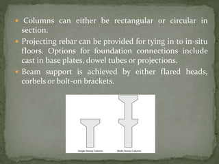 Columns can either be rectangular or circular in
section.
 Projecting rebar can be provided for tying in to in-situ
floors. Options for foundation connections include
cast in base plates, dowel tubes or projections.
 Beam support is achieved by either flared heads,
corbels or bolt-on brackets.
 