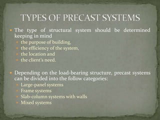  The type of structural system should be determined
keeping in mind
 the purpose of building,
 the efficiency of the system,
 the location and
 the client’s need.
 Depending on the load-bearing structure, precast systems
can be divided into the follow categories:
 Large-panel systems
 Frame systems
 Slab-column systems with walls
 Mixed systems
 