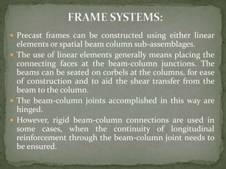  Precast frames can be constructed using either linear
elements or spatial beam column sub-assemblages.
 The use of linear elements generally means placing the
connecting faces at the beam-column junctions. The
beams can be seated on corbels at the columns, for ease
of construction and to aid the shear transfer from the
beam to the column.
 The beam-column joints accomplished in this way are
hinged.
 However, rigid beam-column connections are used in
some cases, when the continuity of longitudinal
reinforcement through the beam-column joint needs to
be ensured.
 