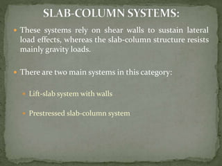  These systems rely on shear walls to sustain lateral
load effects, whereas the slab-column structure resists
mainly gravity loads.
 There are two main systems in this category:
 Lift-slab system with walls
 Prestressed slab-column system
 