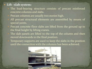  Lift –slab system:
 The load-bearing structure consists of precast reinforced
concrete columns and slabs.
 Precast columns are usually two stories high.
 All precast structural elements are assembled by means of
special joints.
 Precast concrete floor slabs are lifted from the ground up to
the final height by lifting cranes.
 The slab panels are lifted to the top of the column and then
moved downwards to the final position.
 Temporary supports are used to keep the slabs in the position
until the connection with the columns has been achieved.
 