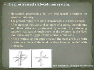  The prestressed slab-column system:
 Horizontal prestressing in two orthogonal directions to
achieve continuity.
 The precast concrete column elements are 1 to 3 stories high.
 After erecting the slabs and columns of a storey, the columns
and floor slabs are prestressed by means of prestressing
tendons that pass through ducts in the columns at the floor
level and along the gaps left between adjacent slabs.
 After prestressing, the gaps between the slabs are filled with
in situ concrete and the tendons then become bonded with
the spans.
post-tensioned slab column connection
 