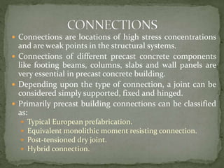  Connections are locations of high stress concentrations
and are weak points in the structural systems.
 Connections of different precast concrete components
like footing beams, columns, slabs and wall panels are
very essential in precast concrete building.
 Depending upon the type of connection, a joint can be
considered simply supported, fixed and hinged.
 Primarily precast building connections can be classified
as:
 Typical European prefabrication.
 Equivalent monolithic moment resisting connection.
 Post-tensioned dry joint.
 Hybrid connection.
 