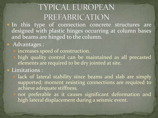  In this type of connection concrete structures are
designed with plastic hinges occurring at column bases
and beams are hinged to the column.
 Advantages :
 increases speed of construction.
 high quality control can be maintained as all precasted
elements are required to be dry jointed at site.
 Limitations :
 lack of lateral stability since beams and slab are simply
supported; moment resisting connections are required to
achieve adequate stiffness.
 not preferable as it causes significant deformation and
high lateral displacement during a seismic event.
 