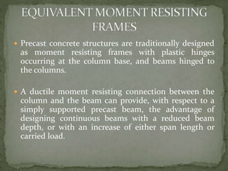 Precast concrete structures are traditionally designed
as moment resisting frames with plastic hinges
occurring at the column base, and beams hinged to
the columns.
 A ductile moment resisting connection between the
column and the beam can provide, with respect to a
simply supported precast beam, the advantage of
designing continuous beams with a reduced beam
depth, or with an increase of either span length or
carried load.
 