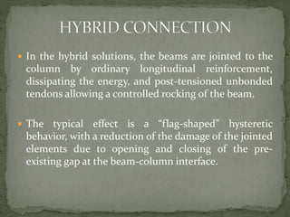  In the hybrid solutions, the beams are jointed to the
column by ordinary longitudinal reinforcement,
dissipating the energy, and post-tensioned unbonded
tendons allowing a controlled rocking of the beam.
 The typical effect is a “flag-shaped” hysteretic
behavior, with a reduction of the damage of the jointed
elements due to opening and closing of the pre-
existing gap at the beam-column interface.
 