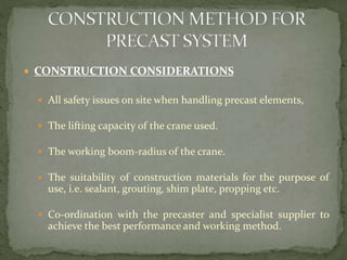 CONSTRUCTION CONSIDERATIONS
 All safety issues on site when handling precast elements,
 The lifting capacity of the crane used.
 The working boom-radius of the crane.
 The suitability of construction materials for the purpose of
use, i.e. sealant, grouting, shim plate, propping etc.
 Co-ordination with the precaster and specialist supplier to
achieve the best performance and working method.
 