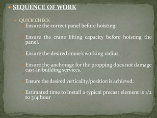  SEQUENCE OF WORK
 QUICK CHECK
 Ensure the correct panel before hoisting.
 Ensure the crane lifting capacity before hoisting the
panel.
 Ensure the desired crane’s working radius.
 Ensure the anchorage for the propping does not damage
cast-in building services.
 Ensure the desired verticality/position is achieved.
 Estimated time to install a typical precast element is 1/2
to 3/4 hour
 