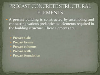  A precast building is constructed by assembling and
connecting various prefabricated elements required in
the building structure. These elements are:
 Precast slabs
 Precast beams
 Precast columns
 Precast walls
 Precast foundation
 