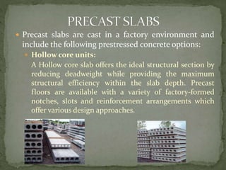  Precast slabs are cast in a factory environment and
include the following prestressed concrete options:
 Hollow core units:
A Hollow core slab offers the ideal structural section by
reducing deadweight while providing the maximum
structural efficiency within the slab depth. Precast
floors are available with a variety of factory-formed
notches, slots and reinforcement arrangements which
offer various design approaches.
 