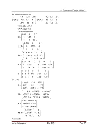 An Experimental Design Method …
www.theijes.com The IJES Page 37
The information matrices are











4.41.498.4
1.436.828.7
98.428.78
)XX( l
1
l











7.32.43.3
2.41.95.5
3.35.52.4
)XX( q
1
q
6.15det)XX( l
1
l 
3.8det)XX( q
1
q 
The H-matrix becomes











51.000
047.00
0061.0
H
 











494.000
0535.00
00396.0
H1












9.41.33100
1.33.36010
000001
W












22.18.08.025.000
8.08.05.1025.00
0000024.0
B












88.412.33
12.325.399.5
000
100
010
001
B
B = U1
DU














7.1473.1073.132
3.1079.811.109
3.1321.1099.160
B














6.583824.385686.39750
4.385684.259588.27823
6.397508.278231.32165
M














6.62220711422
4.9814665859
9.51071303044
Z

























3
2
1
20
20
19
1
d
d
d
102.1
106.2
100.8
zM
Normalized d
 