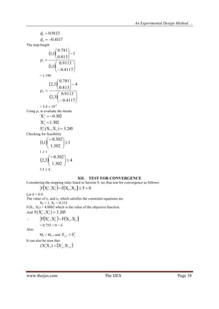 An Experimental Design Method …
www.theijes.com The IJES Page 38
9113.0d1 
4117.0d2 
The step-length
 
  













4117.0
9113.0
1,1
1
813.0
781.0
1,1
1
= 1.188
 
  













4117.0
9113.0
3,2
4
813.0
781.0
3,2
2
= 3.4  10-5
Using 1 to evaluate the iterate
302.0Xx
1 
302.1Xx
2 
245.3)X,X(F 21
x
2 
Checking for feasibility
  1
302.1
302.0
1,1 





1  1
  4
302.1
302.0
3,2 





3.5  4
XII. TEST FOR CONVERGENCE
Considering the stopping rules listed in Section 9, we thus test for convergence as follows:
    05X,XfX,Xf 21
x
2
x
1 
Let  = 0.9
The value of x1 and x2 which satisfies the constraint equations are
X2 = 1, X1 = 0.333
F(X1, X2) = 4.0002 which is the value of the objective function.
And 245.3)X,X(F x
2
x
1 
    21
x
2
x
1 X,XFX,XF 
= 0.755 < 0 < 
Also
Mj < Mj+1 and
2
j1j  
It can also be seen that
 1j
1
1jj
1
j XX)XX( 
 