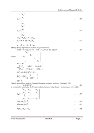 An Experimental Design Method …
www.theijes.com The IJES Page 32















n0
02
01
1
a
:
a
a
a … (24)















Bn
1B
Bo
2
a
:
a
a
a … (25)
0B0010 a)h1(ahdd 
1B111111 a)h1(ahd  … (26)
:
nB1nn1nn a)h1(ahd 
Making change of parameters to obtain an equivalent model
Var(d) = H Var (a1) H1
+ (I – H) W var(a2)W1
(I – H)1
cov2 ... (27)
Where H=














1n
11
10
h
:
h
h
X= X1, X2
var 













)avar()aacov(
)aacov()avar(
a
a
212
211
2
HH1
+ (I – H) WW1
(I – H)1
= 1
  
   








 1
WHI
H
WHIH
BB1
= 1
Note. B is normalized using the Gaussian elimination techniques as cited by Onukogu (1997).
 M=B(X1
X) B1
… (28)
Z is obtained by partitioning the M-matrix and substituting in to the objective function values of X1 andX2.















nn1nno
n11110
n00100
m...mm
::::
m...mm
m...mm
M … (29)
f   02010 mm  … (30)
11211
Z)mm(f  … (31)
:
n2n1n Z)m,m(f  … (32)
 